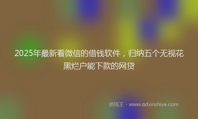2025年最新看微信的借钱软件，归纳五个无视花黑烂户能下款的网贷