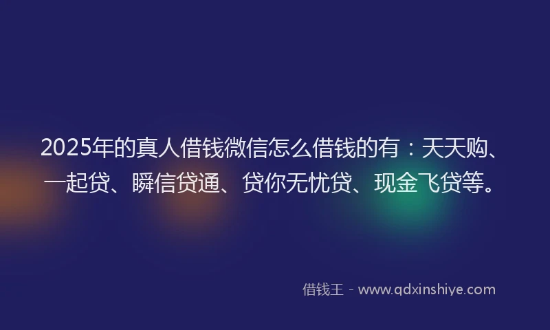 2025年的真人借钱微信怎么借钱的有：天天购、一起贷、瞬信贷通、贷你无忧贷、现金飞贷等。