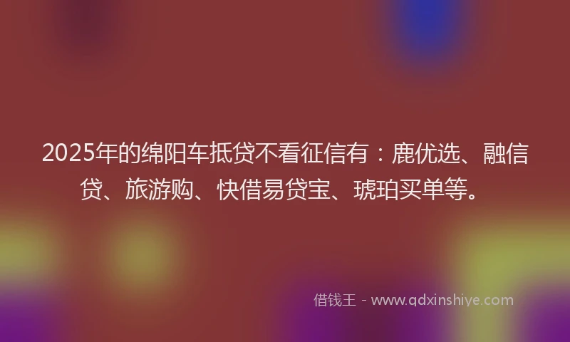 2025年的绵阳车抵贷不看征信有：鹿优选、融信贷、旅游购、快借易贷宝、琥珀买单等。