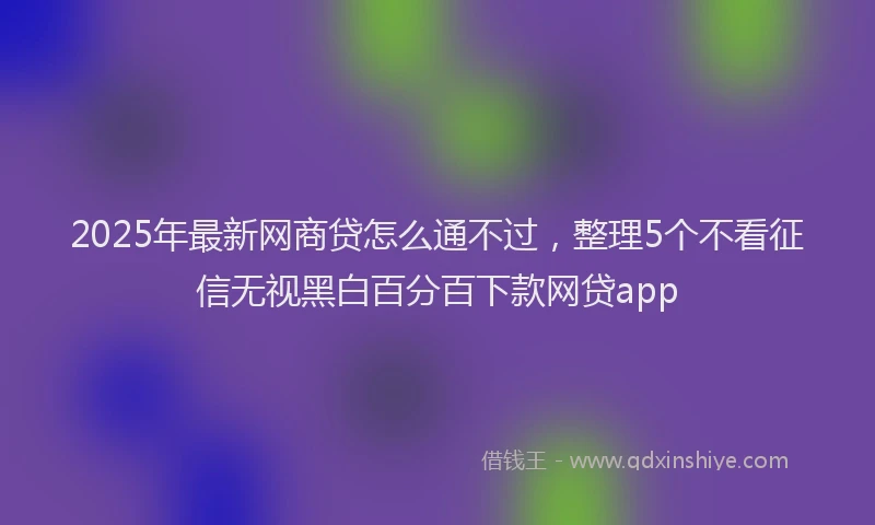 2025年最新网商贷怎么通不过，整理5个不看征信无视黑白百分百下款网贷app