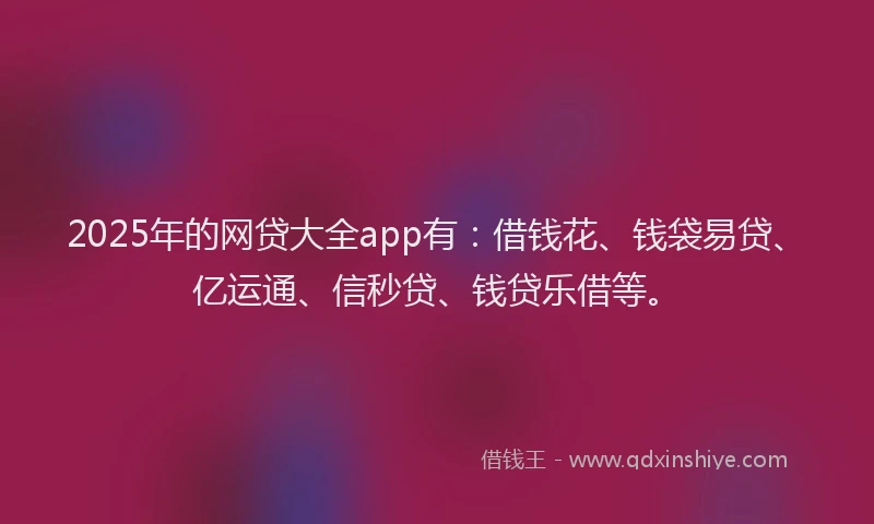 2025年的网贷大全app有：借钱花、钱袋易贷、亿运通、信秒贷、钱贷乐借等。