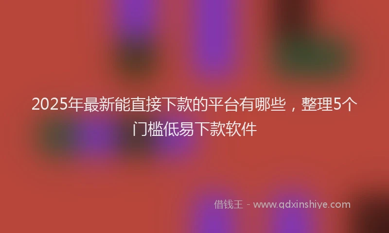 2025年最新能直接下款的平台有哪些，整理5个门槛低易下款软件