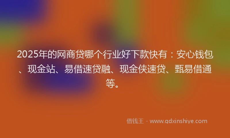 2025年的网商贷哪个行业好下款快有：安心钱包、现金站、易借速贷融、现金侠速贷、甄易借通等。