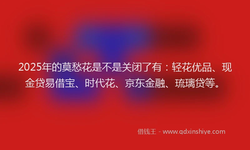 2025年的莫愁花是不是关闭了有：轻花优品、现金贷易借宝、时代花、京东金融、琉璃贷等。