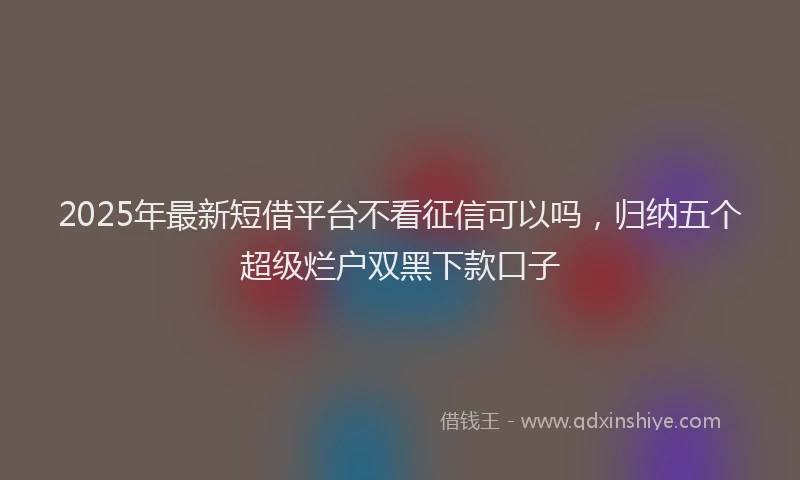 2025年最新短借平台不看征信可以吗，归纳五个超级烂户双黑下款口子