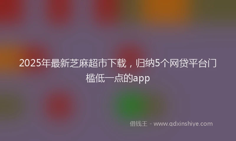 2025年最新芝麻超市下载，归纳5个网贷平台门槛低一点的app