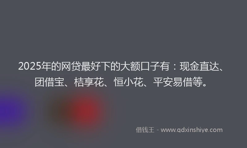 2025年的网贷最好下的大额口子有：现金直达、团借宝、桔享花、恒小花、平安易借等。