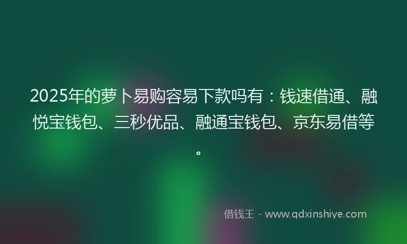 2025年的萝卜易购容易下款吗有：钱速借通、融悦宝钱包、三秒优品、融通宝钱包、京东易借等。
