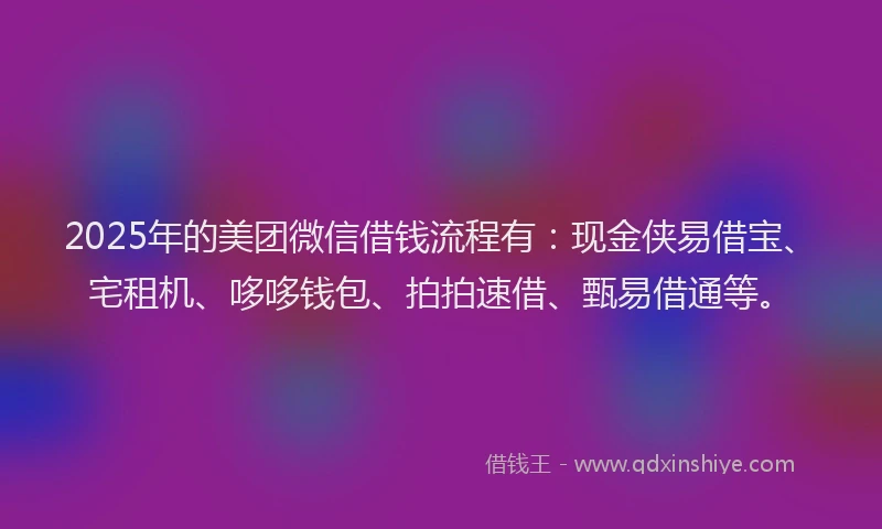 2025年的美团微信借钱流程有：现金侠易借宝、宅租机、哆哆钱包、拍拍速借、甄易借通等。