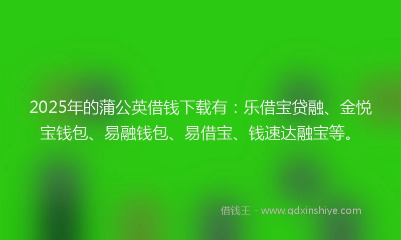 2025年的蒲公英借钱下载有：乐借宝贷融、金悦宝钱包、易融钱包、易借宝、钱速达融宝等。
