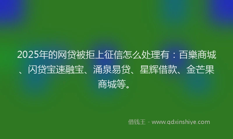 2025年的网贷被拒上征信怎么处理有：百樂商城、闪贷宝速融宝、涌泉易贷、星辉借款、金芒果商城等。