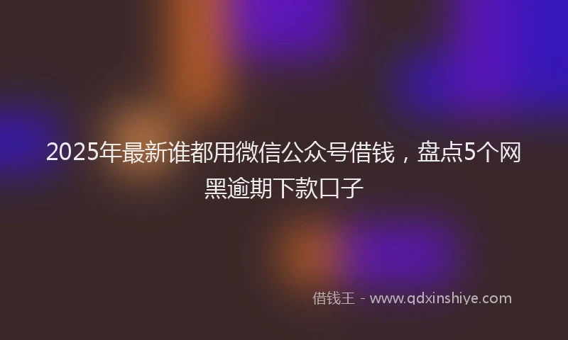 2025年最新谁都用微信公众号借钱，盘点5个网黑逾期下款口子