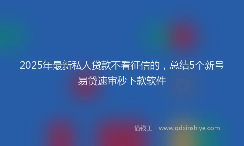 2025年最新私人贷款不看征信的，总结5个新号易贷速审秒下款软件