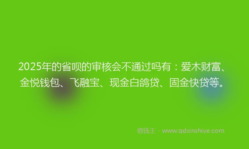 2025年的省呗的审核会不通过吗有：爱木财富、金悦钱包、飞融宝、现金白鸽贷、固金快贷等。