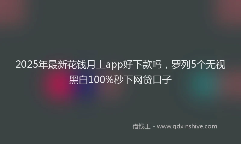 2025年最新花钱月上app好下款吗，罗列5个无视黑白100%秒下网贷口子