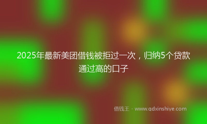2025年最新美团借钱被拒过一次，归纳5个贷款通过高的口子