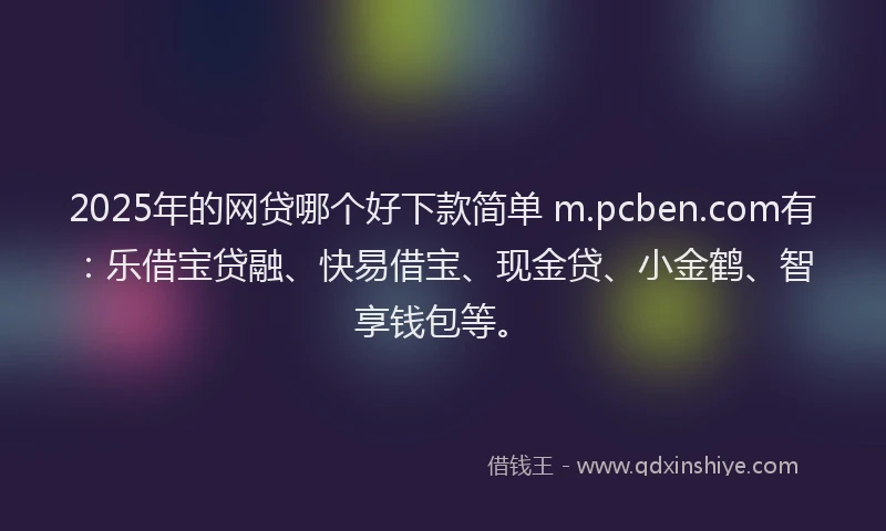 2025年的网贷哪个好下款简单 m.pcben.com有：乐借宝贷融、快易借宝、现金贷、小金鹤、智享钱包等。