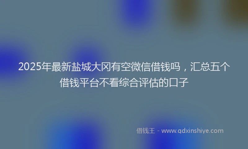 2025年最新盐城大冈有空微信借钱吗，汇总五个借钱平台不看综合评估的口子