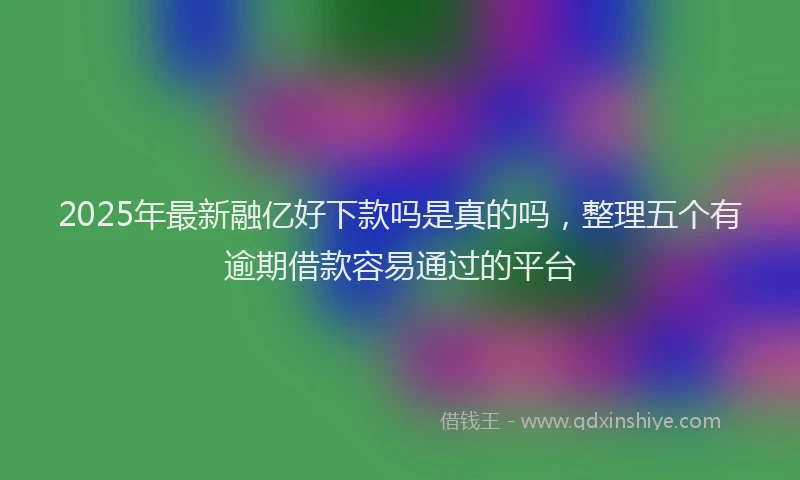 2025年最新融亿好下款吗是真的吗，整理五个有逾期借款容易通过的平台