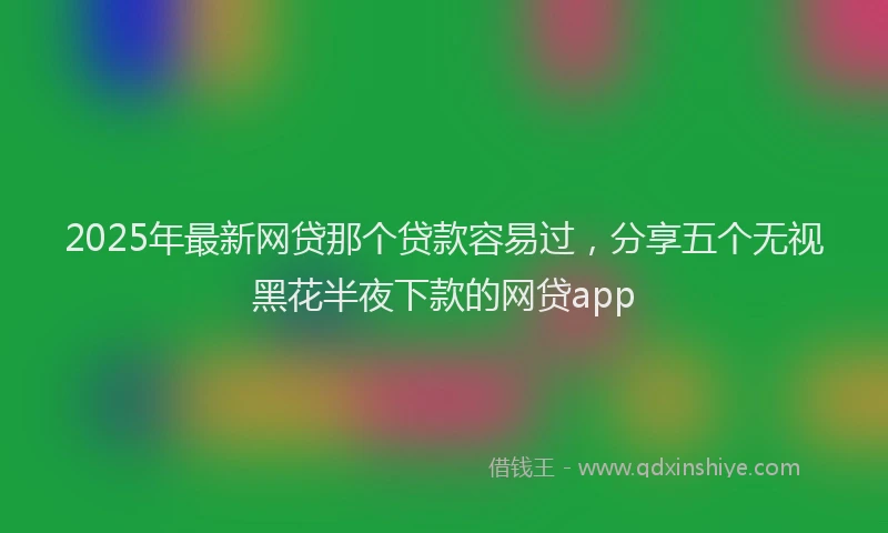 2025年最新网贷那个贷款容易过，分享五个无视黑花半夜下款的网贷app