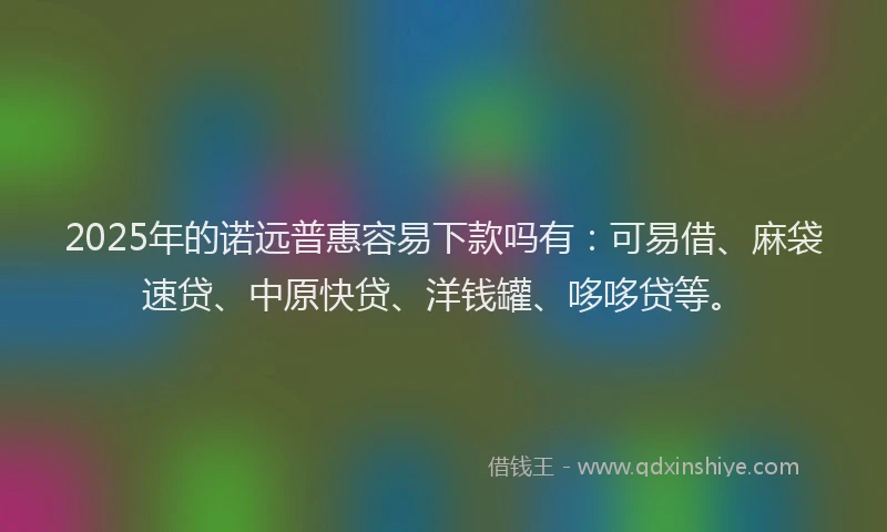 2025年的诺远普惠容易下款吗有：可易借、麻袋速贷、中原快贷、洋钱罐、哆哆贷等。
