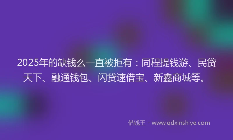 2025年的缺钱么一直被拒有：同程提钱游、民贷天下、融通钱包、闪贷速借宝、新鑫商城等。