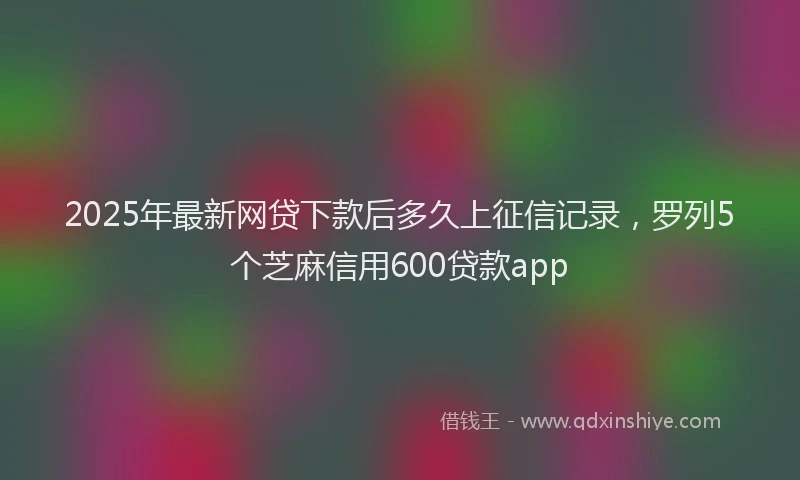 2025年最新网贷下款后多久上征信记录，罗列5个芝麻信用600贷款app