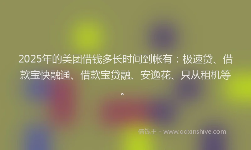 2025年的美团借钱多长时间到帐有：极速贷、借款宝快融通、借款宝贷融、安逸花、只从租机等。
