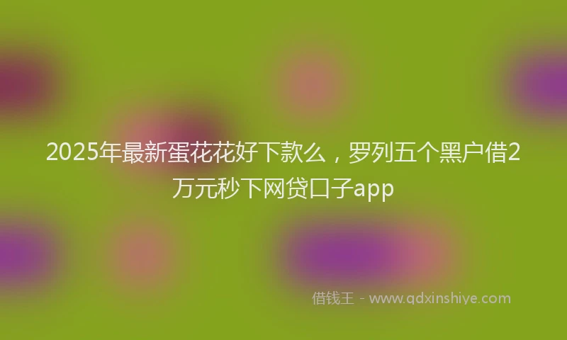 2025年最新蛋花花好下款么，罗列五个黑户借2万元秒下网贷口子app
