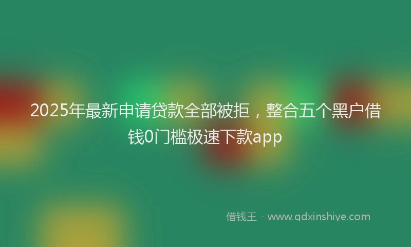 2025年最新申请贷款全部被拒，整合五个黑户借钱0门槛极速下款app