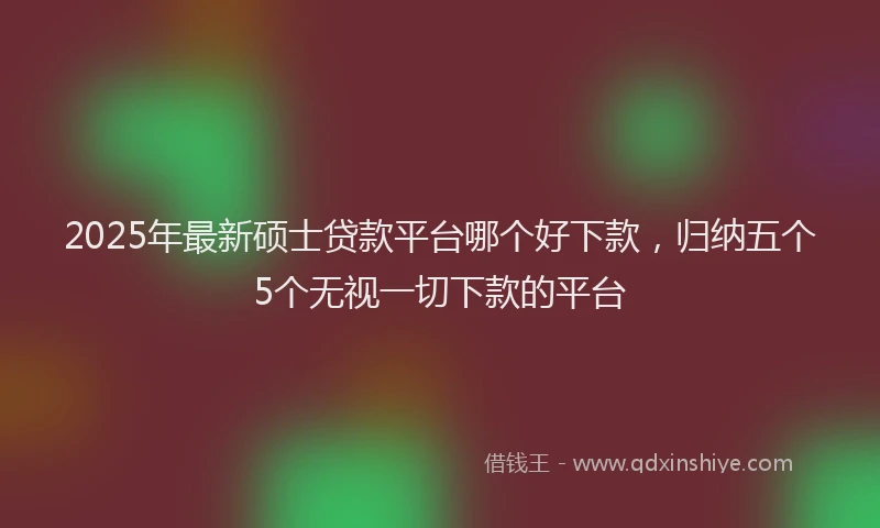 2025年最新硕士贷款平台哪个好下款，归纳五个5个无视一切下款的平台