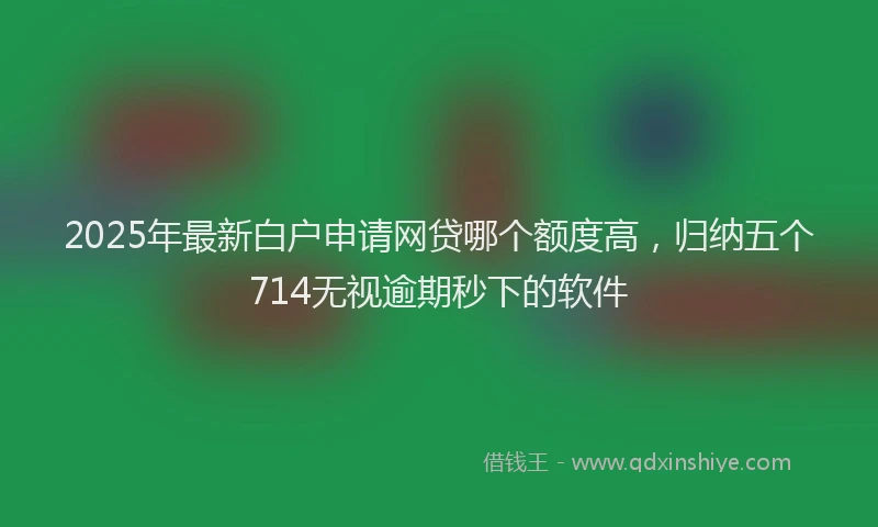 2025年最新白户申请网贷哪个额度高，归纳五个714无视逾期秒下的软件