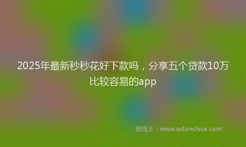 2025年最新秒秒花好下款吗，分享五个贷款10万比较容易的app