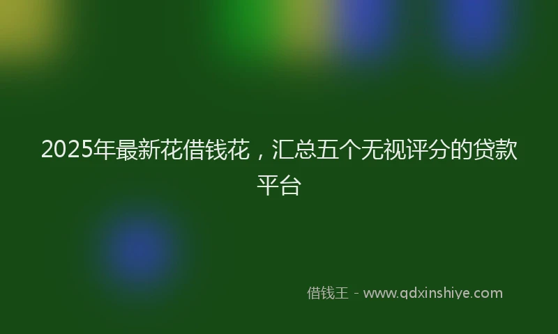 2025年最新花借钱花，汇总五个无视评分的贷款平台