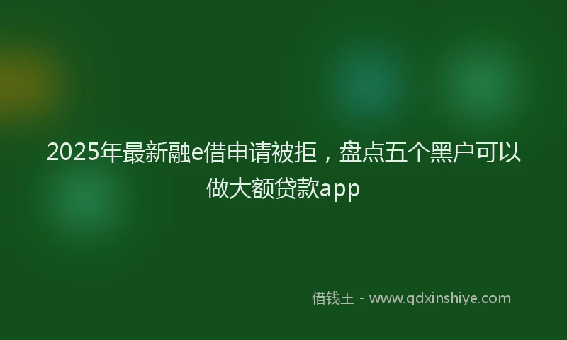 2025年最新融e借申请被拒，盘点五个黑户可以做大额贷款app
