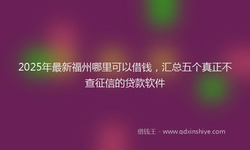2025年最新福州哪里可以借钱，汇总五个真正不查征信的贷款软件