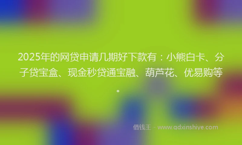 2025年的网贷申请几期好下款有：小熊白卡、分子贷宝盒、现金秒贷通宝融、葫芦花、优易购等。