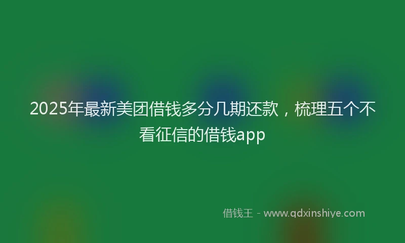 2025年最新美团借钱多分几期还款，梳理五个不看征信的借钱app