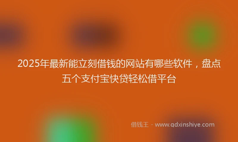 2025年最新能立刻借钱的网站有哪些软件，盘点五个支付宝快贷轻松借平台