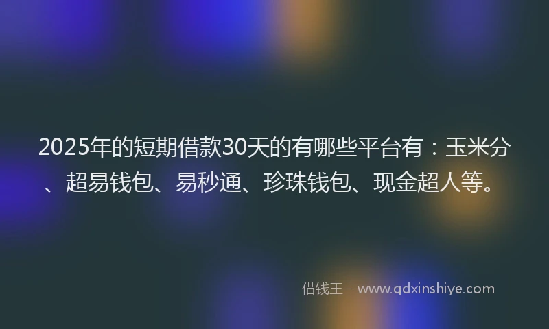 2025年的短期借款30天的有哪些平台有：玉米分、超易钱包、易秒通、珍珠钱包、现金超人等。