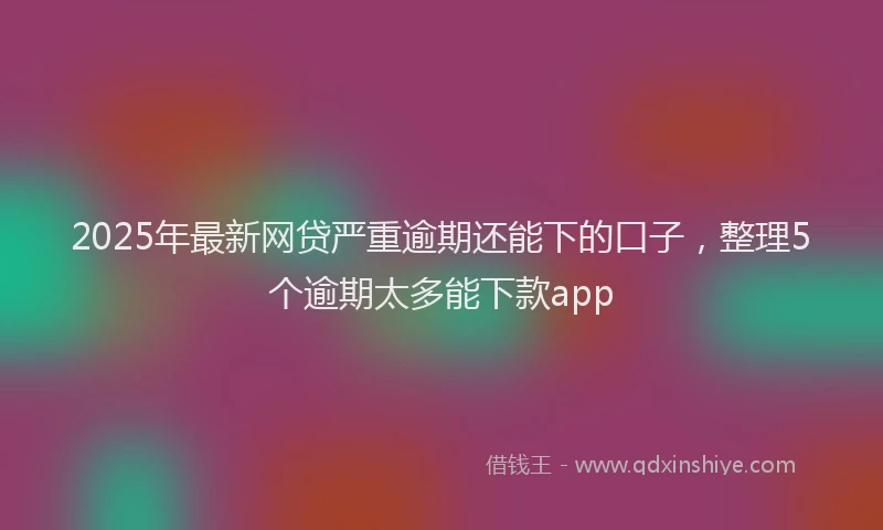 2025年最新网贷严重逾期还能下的口子，整理5个逾期太多能下款app