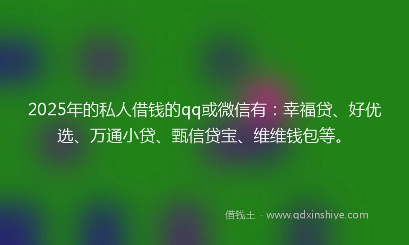 2025年的私人借钱的qq或微信有：幸福贷、好优选、万通小贷、甄信贷宝、维维钱包等。