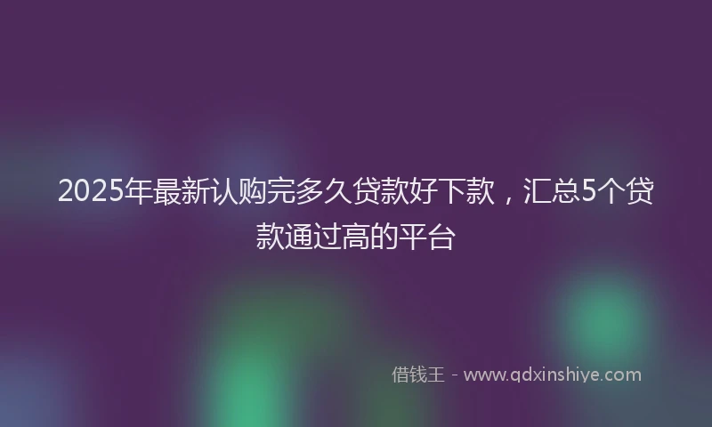 2025年最新认购完多久贷款好下款，汇总5个贷款通过高的平台