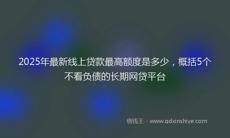 2025年最新线上贷款最高额度是多少，概括5个不看负债的长期网贷平台