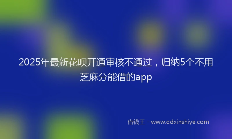 2025年最新花呗开通审核不通过，归纳5个不用芝麻分能借的app