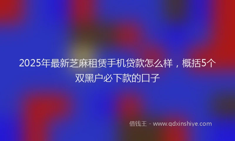 2025年最新芝麻租赁手机贷款怎么样，概括5个双黑户必下款的口子