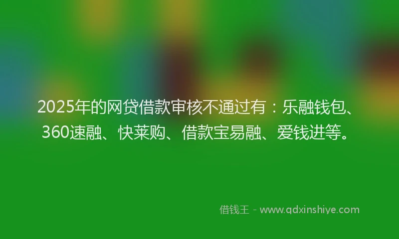 2025年的网贷借款审核不通过有：乐融钱包、360速融、快莱购、借款宝易融、爱钱进等。