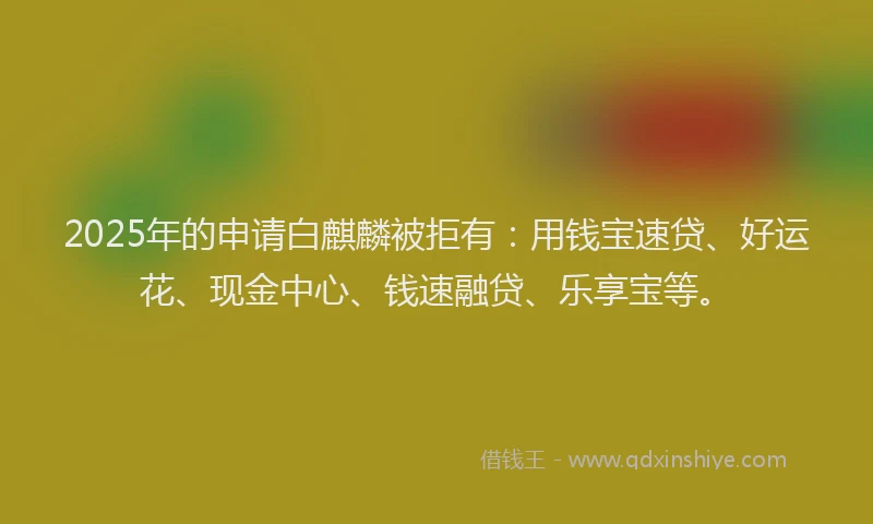 2025年的申请白麒麟被拒有：用钱宝速贷、好运花、现金中心、钱速融贷、乐享宝等。