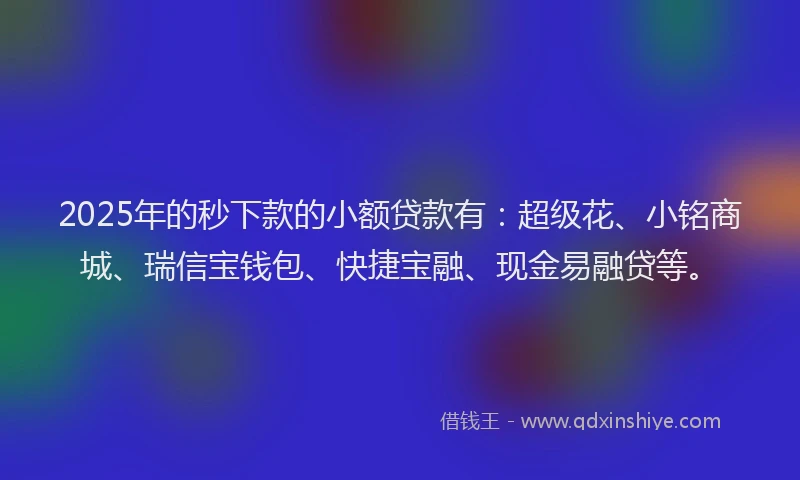 2025年的秒下款的小额贷款有：超级花、小铭商城、瑞信宝钱包、快捷宝融、现金易融贷等。
