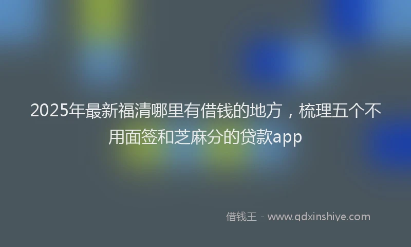 2025年最新福清哪里有借钱的地方，梳理五个不用面签和芝麻分的贷款app